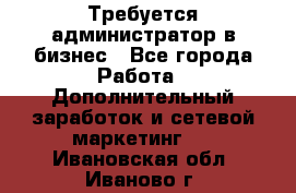 Требуется администратор в бизнес - Все города Работа » Дополнительный заработок и сетевой маркетинг   . Ивановская обл.,Иваново г.